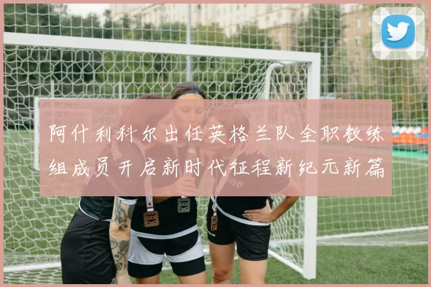 阿什利科尔出任英格兰队全职教练组成员开启新时代征程新纪元新篇章